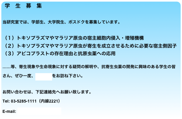 学　生　募　集

当研究室では、学部生、大学院生、ポスドクを募集しています。

（１）トキソプラズマやマラリア原虫の宿主細胞内侵入・増殖機構
（２）トキソプラズマやマラリア原虫が寄生を成立させるために必要な宿主側因子
（３）アピコプラストの存在理由と抗原虫薬への応用

……等、寄生現象や生命現象に対する疑問の解明や、抗寄生虫薬の開発に興味のある学生の皆さん、ぜひ一度、当研究室をお訪ね下さい。

お問い合わせは、下記連絡先へお願い致します。
Tel: 03-5285-1111（内線2221）
E-mail: nagamune at nih.go.jp
￼
E-mail